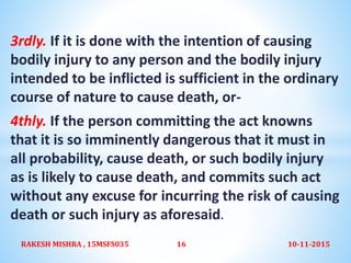 3rdly. If it is done with the intention of causing
bodily injury to any person and the bodily injury
intended to be inflicted is sufficient in the ordinary
course of nature to cause death, or-
4thly. If the person committing the act knowns
that it is so imminently dangerous that it must in
all probability, cause death, or such bodily injury
as is likely to cause death, and commits such act
without any excuse for incurring the risk of causing
death or such injury as aforesaid.
10-11-2015RAKESH MISHRA , 15MSFS035 16
 