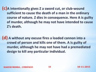 (c)A intentionally gives Z a sword cut, or club-wound
sufficient to cause the death of a man in the ordinary
course of nature. Z dies in consequence. Here A is guilty
of murder, although he may not have intended to cause
Z’s death.
(d) A without any excuse fires a loaded cannon into a
crowd of person and kills one of them. A is guilty of
murder, although he may not have had a premediated
design to kill any particular individual.
10-11-2015RAKESH MISHRA , 15MSFS035 18
 