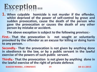 1. When culpable homicide is not murder if the offender,
whilst deprived of the power of self-control by grave and
sudden provocation, cause the death of the person who
gave the provocation or causes the death of any other
person by mistake or accident.
The above exception is subject to the following provisos:-
First.- That the provocation is not sought or voluntarily
provoked by the offender as an excuse for killing or doing harm
to any person.
Secondly.- That the provocation is not given by anything done
in obedience to the law, or by a public servant in the lawful
exercise of the powers of such public servant.
Thirdly.- That the provocation is not given by anything done in
the lawful exercise of the right of private defence.
10-11-2015RAKESH MISHRA , 15MSFS035 19
 