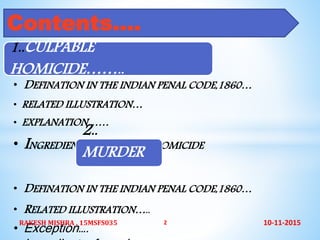 1..CULPABLE
HOMICIDE……..
• DEFINATION IN THE INDIAN PENAL CODE,1860…
• RELATED ILLUSTRATION…
• EXPLANATION……
• INGREDIENTS OF CALPABLE HOMICIDE
2..
MURDER
………
• DEFINATION IN THE INDIAN PENAL CODE,1860…
• RELATED ILLUSTRATION…..
• Exception….
Contents….
10-11-2015RAKESH MISHRA , 15MSFS035 2
 