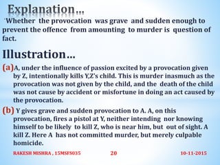 `Whether the provocation was grave and sudden enough to
prevent the offence from amounting to murder is question of
fact.
Illustration…
(a)A, under the influence of passion excited by a provocation given
by Z, intentionally kills Y,Z’s child. This is murder inasmuch as the
provocation was not given by the child, and the death of the child
was not cause by accident or misfortune in doing an act caused by
the provocation.
(b) Y gives grave and sudden provocation to A. A, on this
provocation, fires a pistol at Y, neither intending nor knowing
himself to be likely to kill Z, who is near him, but out of sight. A
kill Z. Here A has not committed murder, but merely culpable
homicide.
10-11-2015RAKESH MISHRA , 15MSFS035 20
 