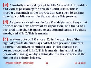 (c) A lawfully arrested by Z , A bailiff. A is excited to sudden
and violent passion by the arrested , and kills Z. This is
murder , inasmuch as the provocation was given by a thing
done by a public servant in the exercise of his powers.
(d) A appears as a witness before Z, a Magistrate. Z says that
he does not believe a word of A’s deposition., and that A has
perjured himself. A is moved to sudden and passion by these
words, and kills Z. This is murder.
(e) A attempt to pull Z;s nose . Z , in the exercise of the
right of private defence, lays hold of A to prevent him from
doing so. A is moved to sudden and violent passion in
consequence , and kills Z. This is murder, inasmuch as the
provocation was given by a thing done in the exercise of the
right of the private defence.
10-11-2015RAKESH MISHRA , 15MSFS035 21
 
