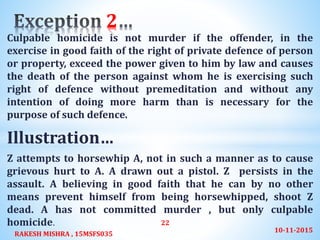 Culpable homicide is not murder if the offender, in the
exercise in good faith of the right of private defence of person
or property, exceed the power given to him by law and causes
the death of the person against whom he is exercising such
right of defence without premeditation and without any
intention of doing more harm than is necessary for the
purpose of such defence.
Illustration…
Z attempts to horsewhip A, not in such a manner as to cause
grievous hurt to A. A drawn out a pistol. Z persists in the
assault. A believing in good faith that he can by no other
means prevent himself from being horsewhipped, shoot Z
dead. A has not committed murder , but only culpable
homicide.
2
10-11-2015
RAKESH MISHRA , 15MSFS035
22
 