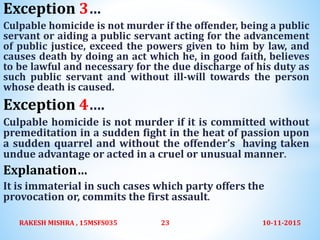 Exception 3…
Culpable homicide is not murder if the offender, being a public
servant or aiding a public servant acting for the advancement
of public justice, exceed the powers given to him by law, and
causes death by doing an act which he, in good faith, believes
to be lawful and necessary for the due discharge of his duty as
such public servant and without ill-will towards the person
whose death is caused.
Exception 4….
Culpable homicide is not murder if it is committed without
premeditation in a sudden fight in the heat of passion upon
a sudden quarrel and without the offender’s having taken
undue advantage or acted in a cruel or unusual manner.
Explanation…
It is immaterial in such cases which party offers the
provocation or, commits the first assault.
10-11-2015RAKESH MISHRA , 15MSFS035 23
 