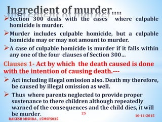 Section 300 deals with the cases where culpable
homicide is murder.
Murder includes culpable homicide, but a culpable
homicide may or may not amount to murder.
A case of culpable homicide is murder if it falls within
any one of the four clauses of Section 300…
Clauses 1- Act by which the death caused is done
with the intention of causing death.---
 Act including illegal omission also. Death my therefore,
be caused by illegal omission as well.
 Thus where parents neglected to provide proper
sustenance to there children although repeatedly
warned of the consequences and the child dies, it will
be murder. 10-11-2015
RAKESH MISHRA , 15MSFS035
25
 