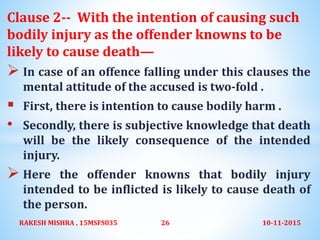 Clause 2-- With the intention of causing such
bodily injury as the offender knowns to be
likely to cause death—
 In case of an offence falling under this clauses the
mental attitude of the accused is two-fold .
 First, there is intention to cause bodily harm .
• Secondly, there is subjective knowledge that death
will be the likely consequence of the intended
injury.
 Here the offender knowns that bodily injury
intended to be inflicted is likely to cause death of
the person.
10-11-2015RAKESH MISHRA , 15MSFS035 26
 