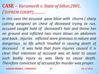 CASE – Karumarik v. State of bihar,2001.
(SUPREM COURT)…………
In this case the accused gave blow with churra ( sharp
cutting weapon) on chest of deceased trying to run,
accused caught hold of deceased’s hair and threw her
on ground and inflicted two more blows on abdomen
and back . Injuries inflicted were grievous in nature and
dangerous to life which resulted in causing death of
deceased . It was held that from injuries caused it is
clear that intention of accused was at least to cause
such bodily injury as was likely to cause death.
Therefore conviction of accused for murder was proper.
10-11-2015RAKESH MISHRA , 15MSFS035 27
 