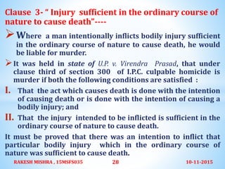 Clause 3- “ Injury sufficient in the ordinary course of
nature to cause death”----
Where a man intentionally inflicts bodily injury sufficient
in the ordinary course of nature to cause death, he would
be liable for murder.
It was held in state of U.P. v. Virendra Prasad, that under
clause third of section 300 of I.P.C. culpable homicide is
murder if both the following conditions are satisfied :
I. That the act which causes death is done with the intention
of causing death or is done with the intention of causing a
bodily injury; and
II. That the injury intended to be inflicted is sufficient in the
ordinary course of nature to cause death.
It must be proved that there was an intention to inflict that
particular bodily injury which in the ordinary course of
nature was sufficient to cause death.
10-11-2015RAKESH MISHRA , 15MSFS035 28
 
