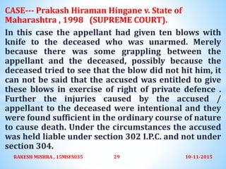 CASE--- Prakash Hiraman Hingane v. State of
Maharashtra , 1998 (SUPREME COURT).
In this case the appellant had given ten blows with
knife to the deceased who was unarmed. Merely
because there was some grappling between the
appellant and the deceased, possibly because the
deceased tried to see that the blow did not hit him, it
can not be said that the accused was entitled to give
these blows in exercise of right of private defence .
Further the injuries caused by the accused /
appellant to the deceased were intentional and they
were found sufficient in the ordinary course of nature
to cause death. Under the circumstances the accused
was held liable under section 302 I.P.C. and not under
section 304.
10-11-2015RAKESH MISHRA , 15MSFS035 29
 