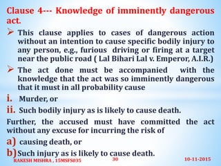 Clause 4--- Knowledge of imminently dangerous
act.
 This clause applies to cases of dangerous action
without an intention to cause specific bodily injury to
any person, e.g., furious driving or firing at a target
near the public road ( Lal Bihari Lal v. Emperor, A.I.R.)
 The act done must be accompanied with the
knowledge that the act was so imminently dangerous
that it must in all probability cause
i. Murder, or
ii. Such bodily injury as is likely to cause death.
Further, the accused must have committed the act
without any excuse for incurring the risk of
a) causing death, or
b)Such injury as is likely to cause death.
10-11-2015RAKESH MISHRA , 15MSFS035 30
 