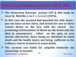  The distinction between section 299 & 300 made by
clear by Melville, J. in R. v. Govinda (1876).
 In this case the accused had knocked his wife down ,
put one knee on her chest, and struck her two or three
violent blows on the face with the closed fist,
producing extravasation of blood on the brain and she
died in consequence , either on the spot, or very
shortly afterwards, there being no intention to cause
death and the bodily injury not being sufficient in the
ordinary course of nature to cause death.
 The accused was liable for culpable homicide not
amounting to murder.
10-11-2015RAKESH MISHRA , 15MSFS035
32
Distinction between section 299 & 300
 