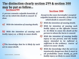 Section299
A person commits culpable homicide, if
the act by which the death is caused in
done
a) With the intention of causing death;
b) With the intention of causing such
bodily injury as a likely to cause death;
c)The knowledge that he is likely by such
act to cause death.
Section 300
Except in the cases hereinafter excepted
culpable homicide is murder, if the act by
which death is caused is done
1) With the intention of causing death;
2) With he intention of causing such
bodily injury as the offender known
to be likely to cause the death of the
person to whom the harm is caused;
3) With the intention of causing bodily
injury to any person, and the bodily
injury intended to be inflicted is
sufficient in the ordinary course of
nature to cause death;
4) With the knowledge that the act is so
imminently dangerous that it must in
all probability cause death, or such
bodily injury as likely to cause death
10-11-2015RAKESH MISHRA , 15MSFS035 33
The distinction clearly section 299 & section 300
may be put as follow…
 