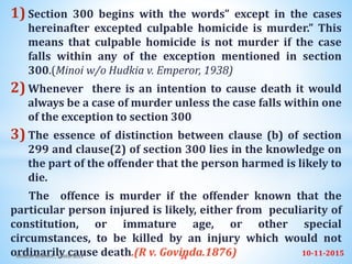 1) Section 300 begins with the words” except in the cases
hereinafter excepted culpable homicide is murder.” This
means that culpable homicide is not murder if the case
falls within any of the exception mentioned in section
300.(Minoi w/o Hudkia v. Emperor, 1938)
2) Whenever there is an intention to cause death it would
always be a case of murder unless the case falls within one
of the exception to section 300
3) The essence of distinction between clause (b) of section
299 and clause(2) of section 300 lies in the knowledge on
the part of the offender that the person harmed is likely to
die.
The offence is murder if the offender known that the
particular person injured is likely, either from peculiarity of
constitution, or immature age, or other special
circumstances, to be killed by an injury which would not
ordinarily cause death.(R v. Govinda.1876) 10-11-2015RAKESH MISHRA , 15MSFS035 34
 