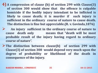 4) A compression of clause (b) of section 299 with Clause(3)
of section 300 would show that the offence is culpable
homicide if the bodily injury intendant to be inflicted is
likely to cause death; it is murder if such injury is
sufficient in the ordinary course of nature to cause death.
The distinction is fine but appreciable.(R. v. Govinda,1876)
 An injury sufficient in the ordinary course of nature to
cause death only means that “death will be most
probable result of the injury having regard to ordinary
course of nature”.
The distinction between clause(b) of section 299 with
Clause(3) of section 300 would depend very much upon the
degree of probability or likelihood of the death in
consequence of the injury.
10-11-2015RAKESH MISHRA , 15MSFS035 35
 