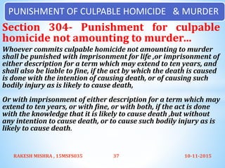 Section 304- Punishment for culpable
homicide not amounting to murder…
Whoever commits culpable homicide not amounting to murder
shall be punished with imprisonment for life ,or imprisonment of
either description for a term which may extend to ten years, and
shall also be liable to fine, if the act by which the death is caused
is done with the intention of causing death, or of causing such
bodily injury as is likely to cause death,
Or with imprisonment of either description for a term which may
extend to ten years, or with fine, or with both, if the act is done
with the knowledge that it is likely to cause death ,but without
any intention to cause death, or to cause such bodily injury as is
likely to cause death.
10-11-2015RAKESH MISHRA , 15MSFS035 37
PUNISHMENT OF CULPABLE HOMICIDE & MURDER
 