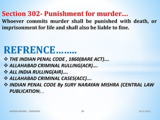 10-11-2015RAKESH MISHRA , 15MSFS035 39
Section 302- Punishment for murder….
Whoever commits murder shall be punished with death, or
imprisonment for life and shall also be liable to fine.
REFRENCE……..
 THE INDIAN PENAL CODE , 1860(BARE ACT)….
 ALLAHABAD CRIMINAL RULLING(ACR)….
 ALL INDIA RULLING(AIR)….
 ALLAHABAD CRIMINAL CASES(ACC)….
 INDIAN PENAL CODE By SURY NARAYAN MISHRA (CENTRAL LAW
PUBLICATION)….
 