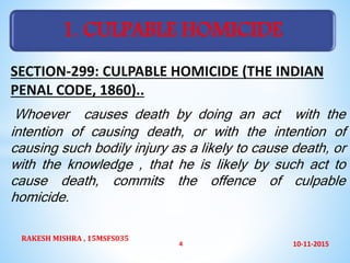 SECTION-299: CULPABLE HOMICIDE (THE INDIAN
PENAL CODE, 1860)..
Whoever causes death by doing an act with the
intention of causing death, or with the intention of
causing such bodily injury as a likely to cause death, or
with the knowledge , that he is likely by such act to
cause death, commits the offence of culpable
homicide.
1. CULPABLE HOMICIDE
10-11-2015
RAKESH MISHRA , 15MSFS035
4
 