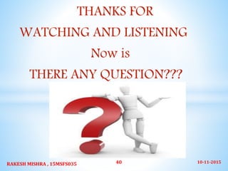 THANKS FOR
WATCHING AND LISTENING
Now is
THERE ANY QUESTION???
10-11-2015RAKESH MISHRA , 15MSFS035 40
 