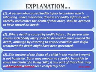 (1)..A person who caused bodily injury to another who is
labouring under a disorder, diseases or bodily infirmity and
thereby accelerates the death of that other, shall be deemed
to have caused his death.
(2)..Where death is caused by bodily injury , the person who
causes such bodily injury shall be deemed to have caused the
death, although by resorting to proper remedies and skilful
treatment the death might have been prevented.
(3)..The causing of the death of a child in the mother’s womb
is not homicide. But it may amount to culpable homicide to
cause the death of a living child, if any part of that child may
not have breathed or been completely born. 10-11-2015RAKESH MISHRA , 15MSFS035 6
 
