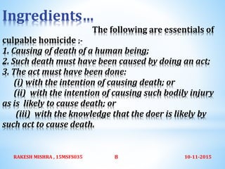 Ingredients…
The following are essentials of
culpable homicide ;-
1. Causing of death of a human being;
2. Such death must have been caused by doing an act;
3. The act must have been done:
(i) with the intention of causing death; or
(ii) with the intention of causing such bodily injury
as is likely to cause death; or
(iii) with the knowledge that the doer is likely by
such act to cause death.
10-11-2015RAKESH MISHRA , 15MSFS035 8
 