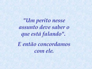 "Um perito nesse assunto deve saber o que está falando".  E então concordamos com ele. 