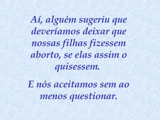 Aí, alguém sugeriu que deveríamos deixar que nossas filhas fizessem aborto, se elas assim o quisessem.  E nós aceitamos sem ao menos questionar. 