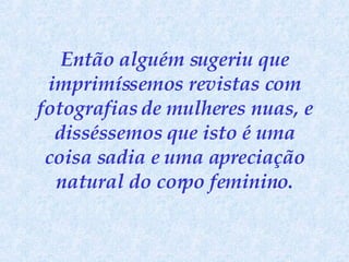 Então alguém sugeriu que imprimíssemos revistas com fotografias de mulheres nuas, e disséssemos que isto é uma coisa sadia e uma apreciação natural do corpo feminino. 