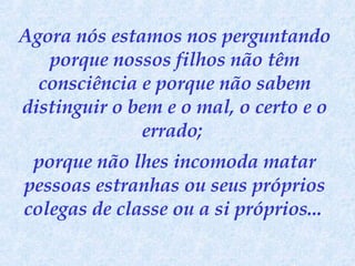 Agora nós estamos nos perguntando porque nossos filhos não têm consciência e porque não sabem distinguir o bem e o mal, o certo e o errado;  porque não lhes incomoda matar pessoas estranhas ou seus próprios colegas de classe ou a si próprios...   