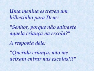 Uma menina escreveu um bilhetinho para Deus:  "Senhor, porque não salvaste aquela criança na escola?"  A resposta dele:  "Querida criança, não me deixam entrar nas escolas!!!" 
