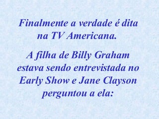 Finalmente a verdade é dita na TV Americana.  A filha de Billy Graham estava sendo entrevistada no Early Show e Jane Clayson perguntou a ela: 