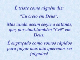É triste como alguém diz:  "Eu creio em Deus".  Mas ainda assim segue a satanás, que, por sinal,também "Crê" em Deus.  É engraçado como somos rápidos para julgar mas não queremos ser julgados!  