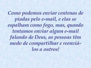Como podemos enviar centenas de piadas pelo e-mail, e elas se espalham como fogo, mas, quando tentamos enviar algum e-mail falando de Deus, as pessoas têm medo de compartilhar e reenviá-los a outros! 