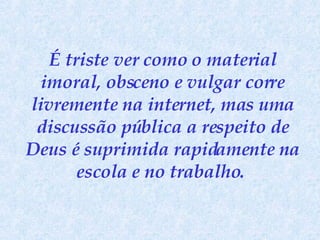 É triste ver como o material imoral, obsceno e vulgar corre livremente na internet, mas uma discussão pública a respeito de Deus é suprimida rapidamente na escola e no trabalho.   