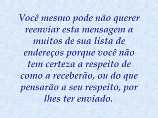 Você mesmo pode não querer reenviar esta mensagem a muitos de sua lista de endereços porque você não tem certeza a respeito de como a receberão, ou do que pensarão a seu respeito, por lhes ter enviado.   