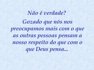 Não é verdade?  Gozado que nós nos preocupamos mais com o que as outras pessoas pensam a nosso respeito do que com o que Deus pensa...   