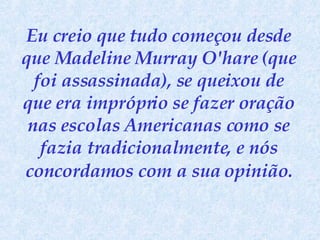 Eu creio que tudo começou desde que Madeline Murray O'hare (que foi assassinada), se queixou de que era impróprio se fazer oração nas escolas Americanas como se fazia tradicionalmente, e nós concordamos   com a sua opinião. 