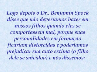 Logo depois o Dr.. Benjamin Spock disse que não deveríamos bater em nossos filhos quando eles se comportassem mal, porque suas personalidades em formação ficariam distorcidas e poderíamos prejudicar sua auto estima (o filho dele se suicidou) e nós dissemos:  