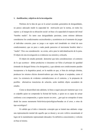 10
1. Justificación y objetivos de la investigación
Partimos de la idea de que en la actual sociedad, generadora de desigualdades,
no parece adecuado medir la capacidad de motivación por la norma, en todos los
sujetos -y al margen de su ubicación social- en base a la capacidad al respecto del irreal
“hombre medio”. En tanto esas desigualdades persistan, como mínimo debieran
considerarse los condicionantes socioculturales y económicos en el momento de juzgar
al individuo concreto, pues se juzga a un sujeto real (modelado en virtud de esos
condicionantes), que en poco o nada puede parecerse al inexistente hombre ideal o
“medio”. Pero esa consideración no existe, salvo para la individualización de la pena.
El objeto de esta investigación es evidenciar esa omisión y criticarla.
El objeto de estudio pretende demostrar que tales consideraciones -al contrario
de lo que acontece- deben producirse si deseamos ser fieles al principio de igualdad
(tratando de desigual forma a los desiguales), y que además esos condicionantes pueden
incorporarse a la dogmática penal, en la medida en que, si bien de etiología distinta,
producen los mismos efectos desmotivadores que otras figuras sí aceptadas, como el
error. La existencia de evidentes contradicciones en el contexto, y la propuesta de
posibles alternativas transitorias de solución, serán también objeto secundario de
estudio.
Como se desarrollará más adelante, la línea a seguir pasa por mantener que si no
es culpable quien no comprende la ilicitud del hecho, o quien no es capaz de actuar
conforme a esa comprensión, o quien incurre en error... ¿por qué no extrapolar el tema
desde las causas meramente biolo/tóxico/psicológicas/basadas en el error, a otras de
tipo sociológico?
Es sabido que el dolo o intención -concepto que se tratará mas adelante- exige
una representación mental (de aquello que se desea) y un acto volitivo encaminado al
logro de lo mentalmente representado (deseado). En definitiva conocimiento y volición
en base al mismo.
 