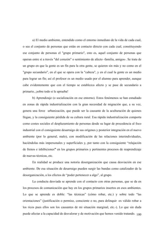 100
a) El medio ambiente, entendido como el entorno inmediato de la vida de cada cual,
o sea el conjunto de personas que están en contacto directo con cada cual, constituyendo
ese conjunto de personas el "grupo primario", esto es, aquel conjunto de personas que
operan entre sí a través "del corazón" o sentimiento de afecto -familia, amigos-. Se trata de
un grupo en que la gente es un fín para la otra gente, se quieren sin más y no como en el
"grupo secundario", en el que se opera con la "cabeza", y en el cual la gente es un medio
para lograr un fín; así el profesor es un medio usado por el alumno para aprender, aunque
cabe evidentemente que con el tiempo se establezca afecto y se pase de secundario a
primario, ¡sobre todo si le aprueba!
b) Aprendizaje (o socialización en ese entorno). Estos fenómenos se han estudiado
en zonas de rápida industrialización con la gran necesidad de migración que, a su vez,
genera una feroz urbanización, que puede ser la causante de la aculturación de quienes
llegan, y la consiguiente pérdida de su cultura rural. Esa rápida industrialización comporta
como costes sociales el desplazamiento de personas desde su lugar de procedencia al foco
industrial con el consiguiente desarraigo de sus orígenes y posterior integración en el nuevo
ambiente (por lo general, malo), con modificación de las relaciones interindividuales,
haciéndolas más impersonales y superficiales y, por tanto con la consiguiente “relajación
de frenos e inhibiciones” en los grupos primarios y pertinentes procesos de reaprendizaje
de nuevas técnicas, etc.
En realidad se produce una notoria desorganización que causa desviación en ese
ambiente. De esa situación de desarraigo pueden surgir las bandas como catalizador de la
desorganización, a los efectos de “poder pertenecer a algo”, al grupo.
La conducta desviada se aprende con el contacto con otras personas, que se da en
los procesos de comunicación que hay en los grupos primarios insertos en esos ambientes.
Lo que se aprende es doble: “las técnicas” (cómo robar, etc.) y sobre todo “las
orientaciones” (justificación o permiso, consciente o no, para delinquir -es válido robar a
los ricos pues ellos son los causantes de mi situación marginal, etc.-). Lo que sin duda
puede afectar a la capacidad de desvalorar y de motivación que hemos venido tratando.
 