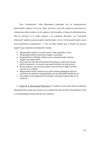 101
Esas “orientaciones” están lógicamente conectadas con las interpretaciones
desfavorables respecto a la ley (se “pasa” de la ley); y por ello cuando en una persona las
orientaciones desfavorables a la ley superan a las favorables, se llega a la delincuencia por
falta de desvalor en el sujeto respecto a las conductas desviadas. Así "asociación
diferencial" significa asociación para lo desfavorable a la ley. El tema puede ligarse con el
de las subculturas y contraculturas. Y esto no debe extrañar por el cúmulo de aspectos
negativos que soportan esos desiguales sociales:
• Marginalidad respecto a la gente normal. Están separados y solos.
• Marginalidad laboral. Inserciones frágiles o inestables.
• Marginalidad en el habitat. Habitan zonas semiurbanizadas o barrios
antiguos pero depreciados.
• Nula inserción más desconocimiento/desconfianza respecto del sistema
político imperante y los recursos que puede brindar a sus aspiraciones.
• Recelo respecto a esa estructura política, pues de ella les llega la posible
reacción a su conducta.
• Marginalidad escolar. Fracaso al no existir sistema pedagógico capaz de
neutralizar las anteriores marginalidades, por las dificultades familiares, etc.
• Necesidad de autoorganización del tiempo y del espacio (pues nadie se los
organiza).
C) Teoría de la Oportunidad Diferencial: El nombre de esta teoría indica la diferente
oportunidad de la gente para incurrir en la conducta desviada en base al desequilibrio social
y a la posibilidad de transmisión de esas conductas.
 