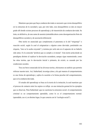 102
Mantiene que para que haya conducta desviada es necesario que exista desequilibrio
en la estructura de la sociedad y que, por otro lado, esos desequilibrios se den en mayor
grado allí donde existen procesos de aprendizaje y de transmisión de conducta desviada. Se
trata, en definitiva, de una suma de anomia (entendida ahora como desorganización fruto de
desequilibrios sociales) y de asociación diferencial.
Otra teoría no anunciada que complementa el panorama es la del “etiquetaje” o
reacción social, según la cual al estigmatizar a alguien como desviado, poniéndole esa
etiqueta, “éste se lo acaba creyendo” y termina por serlo aún en el supuesto de no haberlo
sido antes. Es la conocida “profecía que se cumple a sí misma”. Esta teoría actúa desde un
paradigma distinto al explicar la desviación secundaria, aunque sigue manteniendo, como
las otras teorías, que la desviación inicial o primaria, de existir, es causada por las
condiciones sociales.
Tras ese breve enunciado de las diversas teorías, efectuemos un análisis que permita
reforzar nuestra tesis. Así, Sutherland, investiga cómo y de qué manera el comportamiento
es una forma de aprendizaje y aplica la cuestión a la forma peculiar del comportamiento,
que es la conducta desviada.
El estudio del aprendizaje se basa en la teoría de la imitación, la cual mantiene que
el proceso de contacto entre los sujetos se refleja en una imitación gestual de los ejemplos
que se observan. Para Sutherland -que no cuestiona la estructura social- el comportamiento
criminal es un comportamiento aprendido, como lo es el comportamiento normal.
(aprendido, eso sí, en distinto lugar, lo que conecta con la “ecología social”).
 