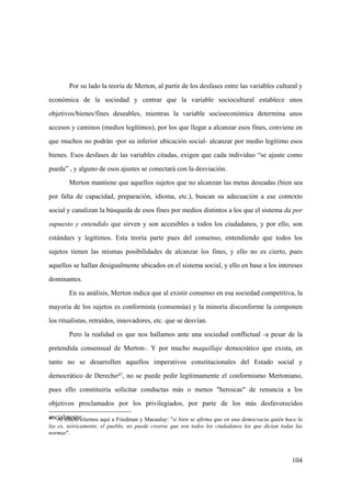 104
47 Al efecto citemos aquí a Friedman y Macaulay: "si bien se afirma que en una democracia quién hace la
ley es, teóricamente, el pueblo, no puede creerse que son todos los ciudadanos los que dictan todas las
normas".
Por su lado la teoría de Merton, al partir de los desfases entre las variables cultural y
económica de la sociedad y centrar que la variable sociocultural establece unos
objetivos/bienes/fines deseables, mientras la variable socioeconómica determina unos
accesos y caminos (medios legítimos), por los que llegar a alcanzar esos fines, conviene en
que muchos no podrán -por su inferior ubicación social- alcanzar por medio legítimo esos
bienes. Esos desfases de las variables citadas, exigen que cada individuo “se ajuste como
pueda” , y alguno de esos ajustes se conectará con la desviación.
Merton mantiene que aquellos sujetos que no alcanzan las metas deseadas (bien sea
por falta de capacidad, preparación, idioma, etc.), buscan su adecuación a ese contexto
social y canalizan la búsqueda de esos fines por medios distintos a los que el sistema da por
supuesto y entendido que sirven y son accesibles a todos los ciudadanos, y por ello, son
estándars y legítimos. Esta teoría parte pues del consenso, entendiendo que todos los
sujetos tienen las mismas posibilidades de alcanzar los fines, y ello no es cierto, pues
aquellos se hallan desigualmente ubicados en el sistema social, y ello en base a los intereses
dominantes.
En su análisis, Merton indica que al existir consenso en esa sociedad competitiva, la
mayoria de los sujetos es conformista (consensúa) y la minoría disconforme la componen
los ritualistas, retraídos, innovadores, etc. que se desvían.
Pero la realidad es que nos hallamos ante una sociedad conflictual -a pesar de la
pretendida consensual de Merton-. Y por mucho maquillaje democrático que exista, en
tanto no se desarrollen aquellos imperativos constitucionales del Estado social y
democrático de Derecho47, no se puede pedir legítimamente el conformismo Mertoniano,
pues ello constituiría solicitar conductas más o menos "heroicas" de renuncia a los
objetivos proclamados por los privilegiados, por parte de los más desfavorecidos
socialmente.
 