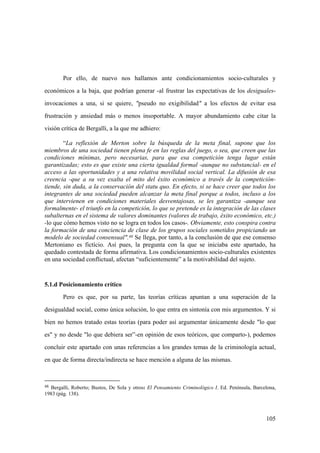 105
48 Bergalli, Roberto; Bustos, De Sola y otros: El Pensamiento Criminológico I. Ed. Península, Barcelona,
1983 (pág. 138).
Por ello, de nuevo nos hallamos ante condicionamientos socio-culturales y
económicos a la baja, que podrían generar -al frustrar las expectativas de los desiguales-
invocaciones a una, si se quiere, "pseudo no exigibilidad" a los efectos de evitar esa
frustración y ansiedad más o menos insoportable. A mayor abundamiento cabe citar la
visión crítica de Bergalli, a la que me adhiero:
“La reflexión de Merton sobre la búsqueda de la meta final, supone que los
miembros de una sociedad tienen plena fe en las reglas del juego, o sea, que creen que las
condiciones mínimas, pero necesarias, para que esa competición tenga lugar están
garantizadas; esto es que existe una cierta igualdad formal -aunque no substancial- en el
acceso a las oportunidades y a una relativa movilidad social vertical. La difusión de esa
creencia -que a su vez exalta el mito del éxito económico a través de la competición-
tiende, sin duda, a la conservación del statu quo. En efecto, si se hace creer que todos los
integrantes de una sociedad pueden alcanzar la meta final porque a todos, incluso a los
que intervienen en condiciones materiales desventajosas, se les garantiza -aunque sea
formalmente- el triunfo en la competición, lo que se pretende es la integración de las clases
subalternas en el sistema de valores dominantes (valores de trabajo, éxito económico, etc.)
-lo que cómo hemos visto no se logra en todos los casos-. Obviamente, esto conspira contra
la formación de una conciencia de clase de los grupos sociales sometidos propiciando un
modelo de sociedad consensual".48 Se llega, por tanto, a la conclusión de que ese consenso
Mertoniano es fictício. Así pues, la pregunta con la que se iniciaba este apartado, ha
quedado contestada de forma afirmativa. Los condicionamientos socio-culturales existentes
en una sociedad conflictual, afectan “suficientemente” a la motivabilidad del sujeto.
5.1.d Posicionamiento crítico
Pero es que, por su parte, las teorías críticas apuntan a una superación de la
desigualdad social, como única solución, lo que entra en sintonía con mis argumentos. Y si
bien no hemos tratado estas teorías (para poder así argumentar únicamente desde "lo que
es" y no desde "lo que debiera ser”-en opinión de esos teóricos, que comparto-), podemos
concluir este apartado con unas referencias a los grandes temas de la criminología actual,
en que de forma directa/indirecta se hace mención a alguna de las mismas.
 