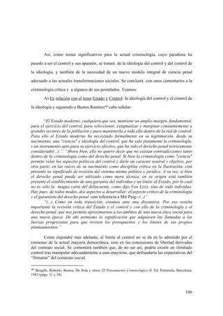 106
49 Bergalli, Roberto; Bustos, De Sola y otros: El Pensamiento Criminológico II. Ed. Península, Barcelona,
1983 (págs. 31 y 34).
Así, como temas significativos para la actual criminología, cuyo paradima ha
pasado a ser el control y sus aparatos, se tratará de la ideología del control y del control de
la ideología, y también de la necesidad de un nuevo modelo integral de ciencia penal
adecuado a las actuales transformaciones sociales. Se concluirá con unos comentarios a la
criminología crítica y a algunos de sus postulados. Veamos:
A) En relación con el tema Estado y Control: la ideología del control y el control de
la ideología y siguiendo a Bustos Ramírez49 cabe señalar:
“El Estado moderno, cualquiera que sea, mantiene un amplio margen, fundamental,
para el ejercicio del control, para seleccionar, estigmatizar y marginar constantemente a
grandes sectores de la población y para mantenerla a toda ella dentro de la red de control.
Para ello el Estado moderno ha necesitado formalmente en su legitimación, desde su
nacimiento, una "ciencia" e ideología del control, que ha sido justamente la criminología,
y un instrumento apto para su ejercicio efectivo, que ha sido el derecho penal teóricamente
considerado(...).”. “Ahora bien, ello no quiere decir que no existan contradicciones tanto
dentro de la criminología como del derecho penal. Si bien la criminología como "ciencia"
permite velar los aspectos políticos del control y darle un caracter neutral y objetivo, por
otra parte, en las raices de su nacimiento como disciplina crítica en la Ilustración, está
presente su significado de revisión del sistema mismo político y jurídico. A su vez, si bien
el derecho penal puede ser utilizado como mera técnica, en su origen está también
presente el establecimiento de una garantía del individuo y un límite al Estado, por lo cual
no es sólo la magna carta del delincuente, como dijo Von Liszt, sino de todo individuo.
Hay pues, de todos modos, dos aspectos a desarrollar: el aspecto crítico de la criminología
y el garantista del derecho penal -con referencia a Mir Puig- (...)”
“(...) Como en toda transición, estamos ante una disyuntiva. Por eso resulta
importante la revisión crítica del Estado y el control y con ello de la criminología y el
derecho penal, que nos permita aproximarnos a los ámbitos de una nueva ética social para
una nueva época. De ahí asimismo la significación que adquieren las llamadas a las
fuerzas progresistas para que revisen los presupuestos y los límites de sus propios
planteamientos.”
Como expondré mas adelante, el límite al control no se da en lo admitido por el
consenso de la actual mayoría democrática, sino en las concesiones de libertad derivadas
del contrato social. Se comentará también que, de no ser así, podría existir un ilimitado
control tras manipular adecuadamente a esas mayorías, que defraudaría las expectativas del
“firmante” del contarato social.
 