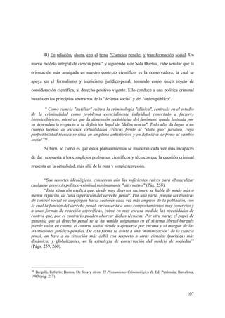 107
50 Bergalli, Roberto; Bustos, De Sola y otros: El Pensamiento Criminológico II. Ed. Península, Barcelona,
1983 (pág. 257).
B) En relación, ahora, con el tema "Ciencias penales y transformación social. Un
nuevo modelo integral de ciencia penal" y siguiendo a de Sola Dueñas, cabe señalar que la
orientación más arraigada en nuestro contexto científico, es la conservadora, la cual se
apoya en el formalismo y tecnicismo jurídico-penal, tomando como único objeto de
consideración científica, al derecho positivo vigente. Ello conduce a una política criminal
basada en los principios abstractos de la "defensa social" y del "orden público".
“ Como ciencia "auxiliar" cultiva la criminología "clásica", centrada en el estudio
de la criminalidad como problema esencialmente individual conectado a factores
biopsicológicos, mientras que la dimensión sociológica del fenómeno queda lastrada por
su dependencia respecto a la definición legal de "delincuencia". Todo ello da lugar a un
cuerpo teórico de escasas virtualidades críticas frente al "statu quo" jurídico, cuya
perfectibilidad técnica se sitúa en un plano anhistórico, y en definitiva de freno al cambio
social”50 .
Si bien, lo cierto es que estos planteamientos se muestran cada vez más incapaces
de dar respuesta a los complejos problemas científicos y técnicos que la cuestión criminal
presenta en la actualidad, más allá de la pura y simple represión.
“Sus resortes ideológicos, conservan aún las suficientes raices para obstaculizar
cualquier proyecto politico-criminal mínimamente "alternativo" (Pág. 258).
“Esta situación explica que, desde muy diversos sectores, se hable de modo más o
menos explícito, de "una superación del derecho penal". Por una parte, porque las técnicas
de control social se despliegan hacia sectores cada vez más amplios de la población, con
lo cual la función del derecho penal, circunscrita a unos comportamientos muy concretos y
a unas formas de reacción específicas, cubre en muy escasa medida las necesidades de
control que, por el contrario pueden abarcar dichas técnicas. Por otra parte, el papel de
garantía que al derecho penal se le ha venido asignando en el sistema liberal-burgués
pierde valor en cuanto el control social tiende a ejercerse por encima y al margen de las
instituciones jurídico-penales. De esta forma se asiste a una "minimización" de la ciencia
penal, en base a su situación más debil con respecto a otras ciencias (sociales) más
dinámicas y globalizantes, en la estrategia de conservación del modelo de sociedad”
(Págs. 259, 260).
 
