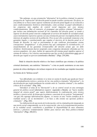 108
“Sin embargo, en una orientación "alternativa" de la política criminal, la anterior
perspectiva de "superación" del derecho penal no puede resultar convincente. En efecto, en
esta última no se busca tanto superar realmente un derecho penal ligado en su evolución a
unos condicionamientos históricos determinados, como acentuar su papel subordinado a
las exigencias más amplias de control social impuestas por esos mismos
condicionamientos. Muy al contrario, al propugnar una política criminal "alternativa",
que incluye una delimitación racional de los cometidos del derecho penal, se tiende a
superar un derecho penal concreto configurado al servicio del modelo de sociedad actual,
cuyos instrumentos represivos operan con una orientación parcial e incompleta frente a los
intereses de amplios sectores de la población. Pero no por ello se pretende renunciar a las
garantías legales y constitucionales que regulan el ejercicio de la función penal en el
Estado de derecho, lo cual es precisamente lo que conllevan precisamente ciertas
concepciones "pragmáticas". A esta postura hay que contraponer la reivindicación y el
ensanchamiento de las garantías irrenunciables del derecho actual, que -no debe
olvidarse- históricamente fueron surgiendo como conquistas duramente obtenidas por los
sectores populares. Así, pues, hablar de superación del sistema penal significa superar el
sistema de valores y los criterios sancionatorios que hoy en dia lo determinan antes que el
derecho que regula su ejercicio (remitiendo a Baratta)”. (Págs. 259,260).
Dada la situación descrita relativa a las bases científicas que orientan a la politica
criminal dominante, una auténtica "alternativa " a ésta no puede sustentarse en una mera
postura de crítica ideológica o de rechazo respecto de los resultados que impiden trascender
los límites de la "defensa social".
“Las dificultades son evidentes si se tiene en cuenta lo mucho que queda por hacer
en la profundización teórica y práctica de las vias politico-criminales "alternativas" y la
desvinculación que tradicionalmente ha existido entre la "cuestión criminal" y los análisis
críticos de la sociedad”. (Pág. 260).
“Introducir el tema de la "desviación" y de su control social en una estrategia
general de politica social (alternativa) requiere -siguiendo a Baratta- un "nuevo modelo
integral de ciencia penal", que supere dialécticamente la confrontación entre técnica
jurídica y ciencia social, de forma que la primera, consciente de su carácter "instrumental"
-sin que ello suponga infravaloración alguna-, se inserte en una "visión científica de la
realidad social y de su movimiento", y en base a ella oriente sus opciones politico-
criminales” . (Pág. 260).
“La elaboración de una teoría de la desviación y de la criminalización integrada en
una teoría social comprometida, no en la conservación, sino en la transformación positiva
de la realidad social, contribuiría a posibilitar la disponibilidad de unos elementos
teóricos y prácticos verdaderamente válidos para marcar una línea politico-criminal
"alternativa". (Págs. 260,261).
 