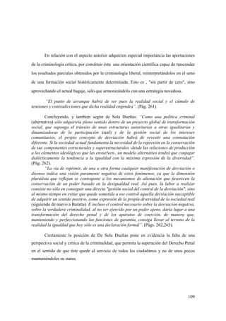 109
En relación con el aspecto anterior adquieren especial importancia las aportaciones
de la criminología crítica, por constituir ésta una orientación científica capaz de trascender
los resultados parciales obtenidos por la criminología liberal, reinterpretándolos en el seno
de una formación social históricamente determinada. Esto es , "sin partir de cero", sino
aprovechando el actual bagaje, sólo que armonizándolo con una estrategia novedosa.
“El punto de arranque habrá de ser pues la realidad social y el cúmulo de
tensiones y contradicciones que dicha realidad engendra”. (Pág. 261)
Concluyendo, y tambien según de Sola Dueñas: “Como una política criminal
(alternativa) sólo adquiriría pleno sentido dentro de un proyecto global de transformación
social, que suponga el tránsito de unas estructuras autoritarias a otras igualitarias y
dinamizadoras de la participación (real) y de la gestión social de los intereses
comunitarios, el propio concepto de desviación habrá de revestir una connotación
diferente. Si la sociedad actual fundamenta la necesidad de la represión en la conservación
de sus componentes estructurales y superestructurales -desde las relaciones de producción
a los elementos ideológicos que las envuelven-, un modelo alternativo tendrá que conjugar
dialécticamente la tendencia a la igualdad con la máxima expresión de la diversidad”.
(Pág. 262).
“La vía de reprimir, de una u otra forma cualquier manifestación de desviación o
disenso indica una visión puramente negativa de estos fenómenos, ya que la dimensión
pluralista que reflejan se contrapone a los mecanismos de alienación que favorecen la
conservación de un poder basado en la desigualdad real. Así pues, la labor a realizar
consiste no sólo en conseguir una directa "gestión social del control de la desviación", sino
al mismo tiempo en evitar que quede sometida a ese control aquella desviación susceptible
de adquirir un sentido positivo, como expresión de la propia diversidad de la sociedad real
(siguiendo de nuevo a Baratta). E incluso el control necesario sobre la desviación negativa,
sobre la verdadera criminalidad, al no ser ejercido por un poder ajeno, daría lugar a una
transformación del derecho penal y de los aparatos de coerción, de manera que,
manteniendo y perfeccionando las funciones de garantía, consiga llevar al terreno de la
realidad la igualdad que hoy sólo es una declaración formal”. (Págs. 262,263).
Ciertamente la posición de De Sola Dueñas pone en evidencia la falta de una
perspectiva social y crítica de la criminalidad, que permita la superación del Derecho Penal
en el sentido de que éste quede al servicio de todos los ciudadanos y no de unos pocos
manteniéndoles su status.
 