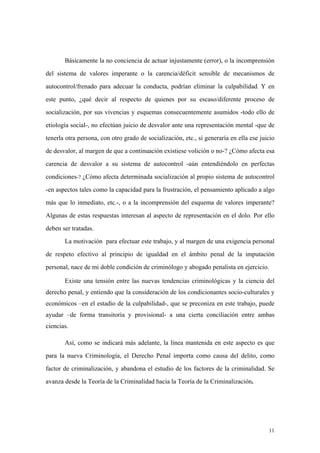 11
Básicamente la no conciencia de actuar injustamente (error), o la incomprensión
del sistema de valores imperante o la carencia/déficit sensible de mecanismos de
autocontrol/frenado para adecuar la conducta, podrían eliminar la culpabilidad. Y en
este punto, ¿qué decir al respecto de quienes por su escaso/diferente proceso de
socialización, por sus vivencias y esquemas consecuentemente asumidos -todo ello de
etiología social-, no efectúan juicio de desvalor ante una representación mental -que de
tenerla otra persona, con otro grado de socialización, etc., sí generaría en ella ese juicio
de desvalor, al margen de que a continuación existiese volición o no-? ¿Cómo afecta esa
carencia de desvalor a su sistema de autocontrol -aún entendiéndolo en perfectas
condiciones-? ¿Cómo afecta determinada socialización al propio sistema de autocontrol
-en aspectos tales como la capacidad para la frustración, el pensamiento aplicado a algo
más que lo inmediato, etc.-, o a la incomprensión del esquema de valores imperante?
Algunas de estas respuestas interesan al aspecto de representación en el dolo. Por ello
deben ser tratadas.
La motivación para efectuar este trabajo, y al margen de una exigencia personal
de respeto efectivo al principio de igualdad en el ámbito penal de la imputación
personal, nace de mi doble condición de criminólogo y abogado penalista en ejercicio.
Existe una tensión entre las nuevas tendencias criminológicas y la ciencia del
derecho penal, y entiendo que la consideración de los condicionantes socio-culturales y
económicos –en el estadio de la culpabilidad-, que se preconiza en este trabajo, puede
ayudar –de forma transitoria y provisional- a una cierta conciliación entre ambas
ciencias.
Así, como se indicará más adelante, la línea mantenida en este aspecto es que
para la nueva Criminología, el Derecho Penal importa como causa del delito, como
factor de criminalización, y abandona el estudio de los factores de la criminalidad. Se
avanza desde la Teoría de la Criminalidad hacia la Teoría de la Criminalización.
 