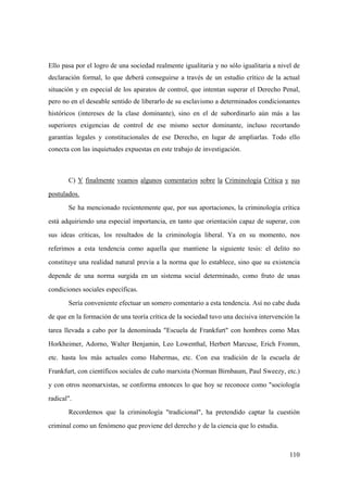 110
Ello pasa por el logro de una sociedad realmente igualitaria y no sólo igualitaria a nivel de
declaración formal, lo que deberá conseguirse a través de un estudio crítico de la actual
situación y en especial de los aparatos de control, que intentan superar el Derecho Penal,
pero no en el deseable sentido de liberarlo de su esclavismo a determinados condicionantes
históricos (intereses de la clase dominante), sino en el de subordinarlo aún más a las
superiores exigencias de control de ese mismo sector dominante, incluso recortando
garantías legales y constitucionales de ese Derecho, en lugar de ampliarlas. Todo ello
conecta con las inquietudes expuestas en este trabajo de investigación.
C) Y finalmente veamos algunos comentarios sobre la Criminología Crítica y sus
postulados.
Se ha mencionado recientemente que, por sus aportaciones, la criminología crítica
está adquiriendo una especial importancia, en tanto que orientación capaz de superar, con
sus ideas críticas, los resultados de la criminología liberal. Ya en su momento, nos
referimos a esta tendencia como aquella que mantiene la siguiente tesis: el delito no
constituye una realidad natural previa a la norma que lo establece, sino que su existencia
depende de una norma surgida en un sistema social determinado, como fruto de unas
condiciones sociales específicas.
Sería conveniente efectuar un somero comentario a esta tendencia. Así no cabe duda
de que en la formación de una teoría crítica de la sociedad tuvo una decisiva intervención la
tarea llevada a cabo por la denominada "Escuela de Frankfurt" con hombres como Max
Horkheimer, Adorno, Walter Benjamin, Leo Lowenthal, Herbert Marcuse, Erich Fromm,
etc. hasta los más actuales como Habermas, etc. Con esa tradición de la escuela de
Frankfurt, con científicos sociales de cuño marxista (Norman Birnbaum, Paul Sweezy, etc.)
y con otros neomarxistas, se conforma entonces lo que hoy se reconoce como "sociología
radical".
Recordemos que la criminología "tradicional", ha pretendido captar la cuestión
criminal como un fenómeno que proviene del derecho y de la ciencia que lo estudia.
 