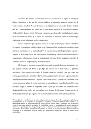 111
51 Entendiéndose por tales causas desde las endógenas (antropológicas de Lombroso y psiquicas y biológicas
posteriormente) a un conjunto de endógenas y exógenas (sociología criminal) más adelante. Con
posterioridad surgen las denominadas teorías multifactoriales que sin llegar a cuestionar, aún, la estructura
social, la relacionan ya con la generación de criminalidad (teorías ya comentadas de la anomia, asociación
diferencial o aprendizaje, etc.) El siguiente gran salto se efectúa al alterar de nuevo el ángulo de enfoque y
concentrarlo ahora sobre la estructura de los aparatos de control, así el interaccionismo cambia de nuevo el
paradigma de la criminología desde el estudio del delincuente al estudio del aparato de control de la
criminalidad.
La ciencia del derecho no está orientada hacia las causas de su objeto de estudio (el
delito), sino hacia el fin que las normas jurídicas se proponen alcanzar (protección de
bienes juridico-penales). A pesar de nacer de la experiencia, la ciencia del derecho no trata
del "ser" (ontología) sino del "deber ser" (deontología), es decir de determinados valores
"indiscutibles" dados a priori. En base a esas premisas, el derecho efectúa la construcción
de la definición de delito, y es desde esa definición a partir de donde la criminología
tradicional ha ido orientando sus investigaciones.
El salto cualitativo que separa la nueva de la vieja criminología, consiste sobre todo
en superar el paradigma etiológico (que es el fundamental de las ciencias naturistas) como
teoría de las "causas de la criminalidad"51; la superación del citado paradigma, supone e
implica la no aceptación de los conceptos de desviación y criminalidad como realidades
preexistentes a la reacción social e institucional, así como la no aceptación también de
forma no crítica de los preceptos y principios legales.
Ha llegado el momento en que la criminología no puede limitarse a responder por
qué alguien cometió un delito o qué tipo de persona es el delincuente. Se plantean
problemas e interrogantes de carácter definitorio, como por ejemplo: ¿por qué existe una
norma, cuya infracción constituye desviación?, ¿cuáles son los procesos y procedimientos
implícitos cuando se identifica a alguien como delincuente?, ¿cuáles son los efectos y las
consecuencias de aplicar la norma tanto para la sociedad como para el individuo? En otras
palabras, surge el intento de responder cómo y por qué se define una conducta como
desviada/delictiva y cuales són las implicaciones de esas definiciones. En este sentido, se
trata de responder por qué algunas personas son definidas como delincuentes y otras no.
 